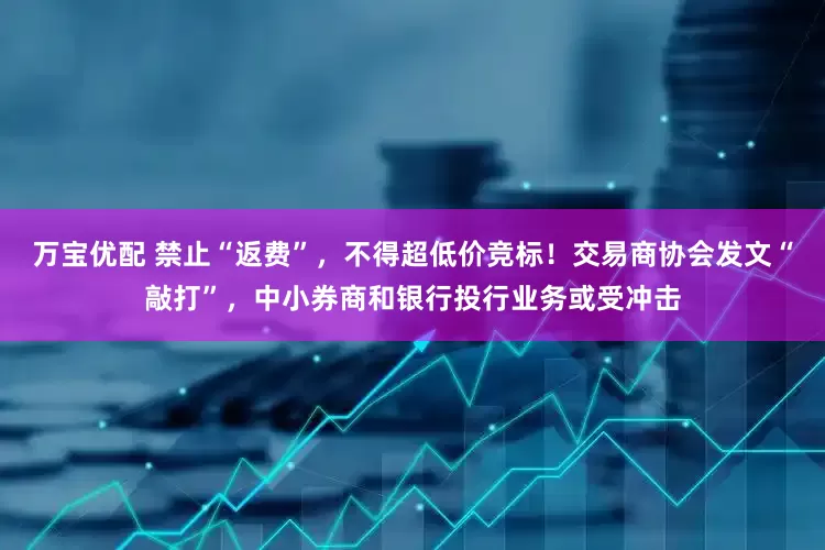 万宝优配 禁止“返费”，不得超低价竞标！交易商协会发文“敲打”，中小券商和银行投行业务或受冲击
