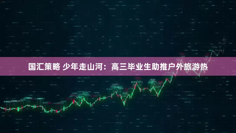 国汇策略 少年走山河：高三毕业生助推户外旅游热