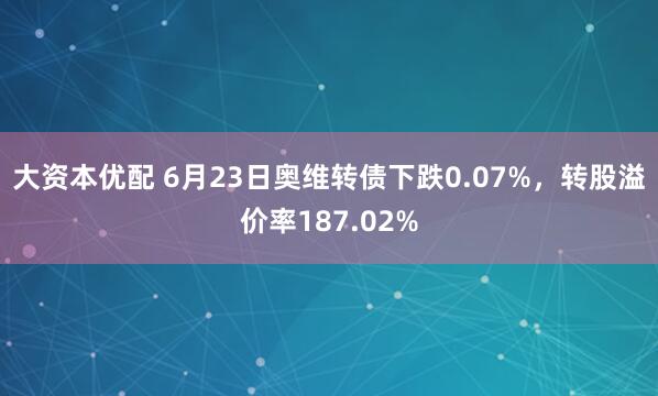 大资本优配 6月23日奥维转债下跌0.07%，转股溢价率187.02%
