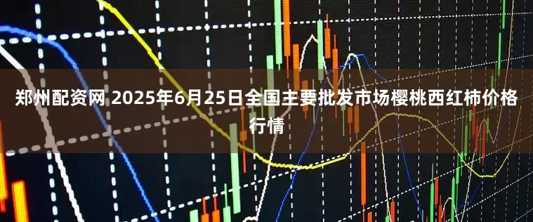 郑州配资网 2025年6月25日全国主要批发市场樱桃西红柿价格行情