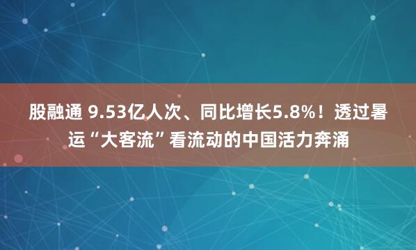 股融通 9.53亿人次、同比增长5.8%！透过暑运“大客流”看流动的中国活力奔涌