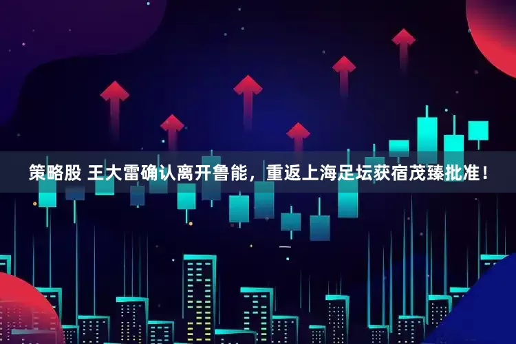 策略股 王大雷确认离开鲁能，重返上海足坛获宿茂臻批准！
