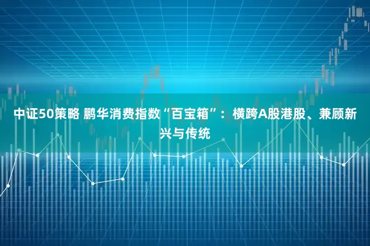 中证50策略 鹏华消费指数“百宝箱”：横跨A股港股、兼顾新兴与传统