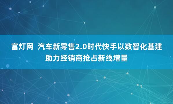 富灯网  汽车新零售2.0时代快手以数智化基建助力经销商抢占新线增量