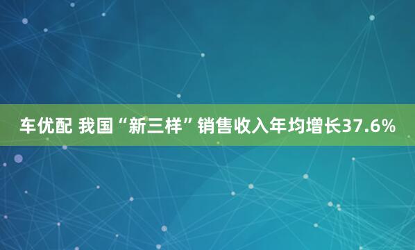 车优配 我国“新三样”销售收入年均增长37.6%
