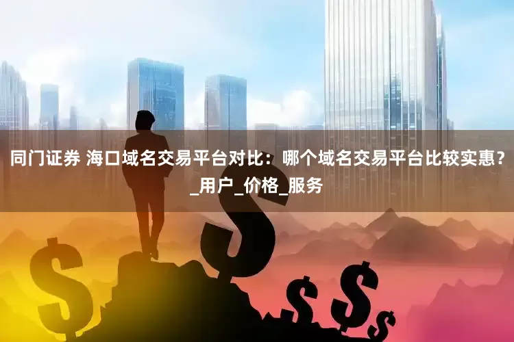 同门证券 海口域名交易平台对比：哪个域名交易平台比较实惠？_用户_价格_服务