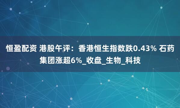 恒盈配资 港股午评：香港恒生指数跌0.43% 石药集团涨超6%_收盘_生物_科技