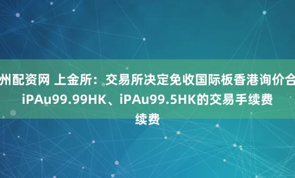 郑州配资网 上金所：交易所决定免收国际板香港询价合约iPAu99.99HK、iPAu99.5HK的交易手续费