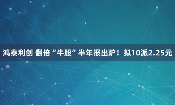 鸿泰利创 翻倍“牛股”半年报出炉！拟10派2.25元