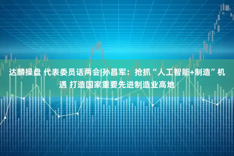 达麟操盘 代表委员话两会|孙昌军：抢抓“人工智能+制造”机遇 打造国家重要先进制造业高地