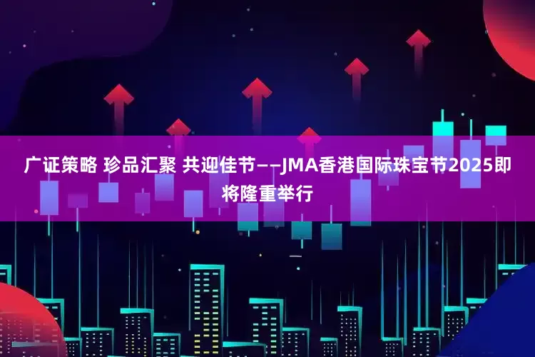 广证策略 珍品汇聚 共迎佳节——JMA香港国际珠宝节2025即将隆重举行