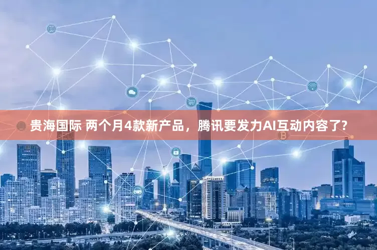 贵海国际 两个月4款新产品，腾讯要发力AI互动内容了?